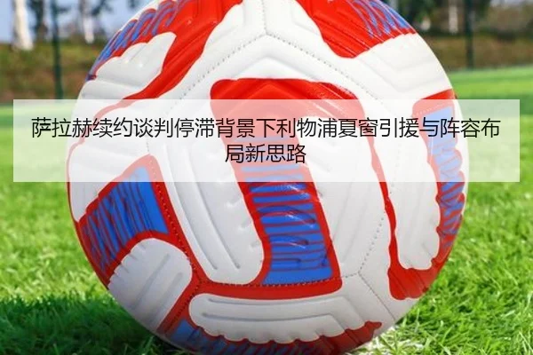 萨拉赫续约谈判停滞背景下利物浦夏窗引援与阵容布局新思路