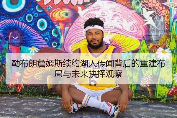 勒布朗詹姆斯续约湖人传闻背后的重建布局与未来抉择观察