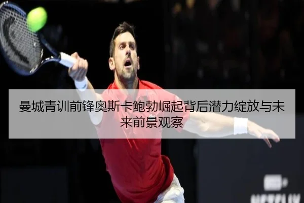 曼城青训前锋奥斯卡鲍勃崛起背后潜力绽放与未来前景观察